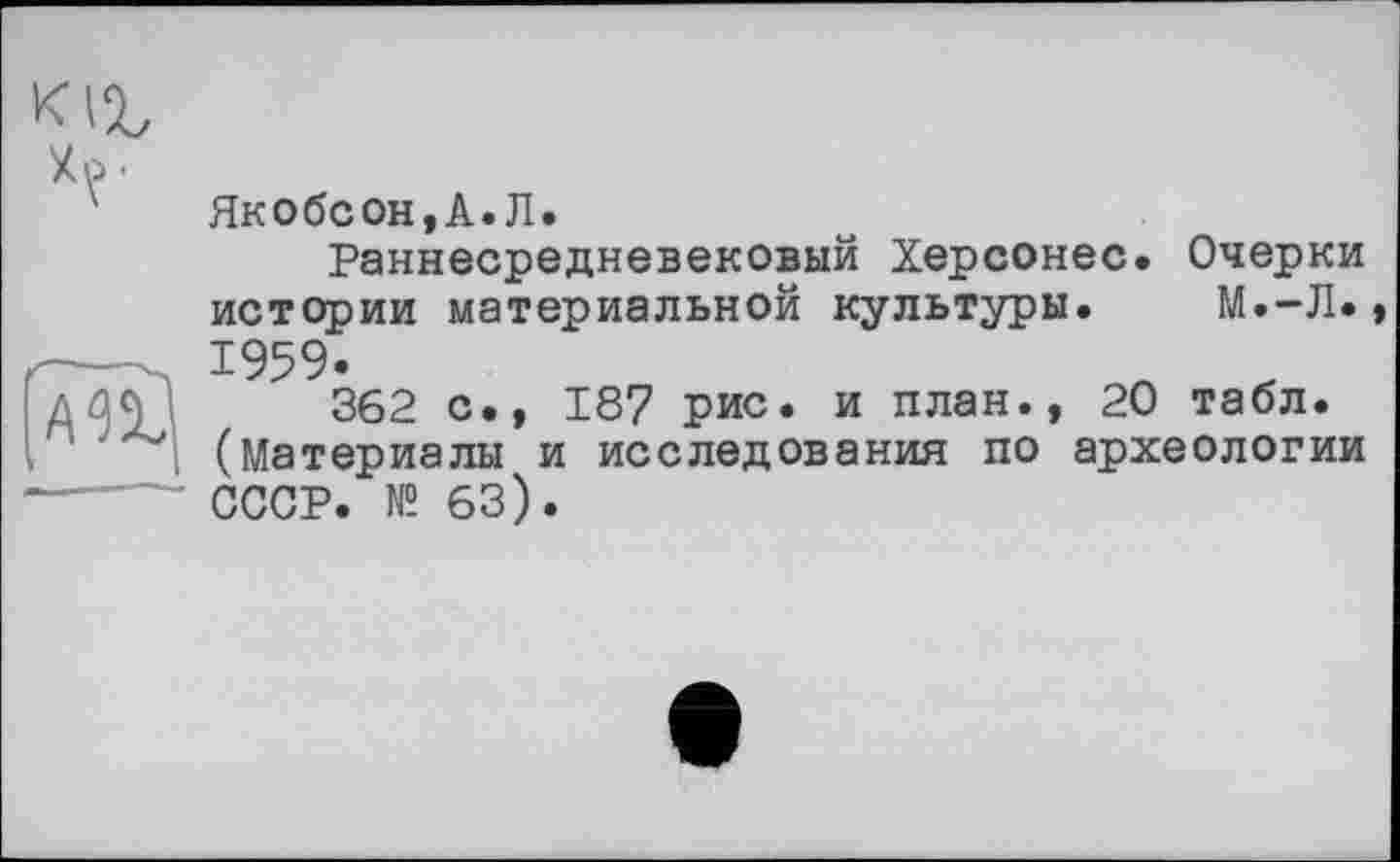 ﻿Zo.
'	Якобсон,А.Л.
Раннесредневековый Херсонес. Очерки истории материальной культуры. М.-Л.» . 1959.	л х
д362 с., 187 рис. и план., 20 табл. (Материалы и исследования по археологии ----- СССР. № 63).